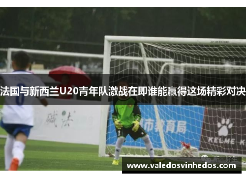 法国与新西兰U20青年队激战在即谁能赢得这场精彩对决