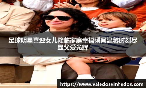 足球明星喜迎女儿降临家庭幸福瞬间温馨时刻尽显父爱光辉